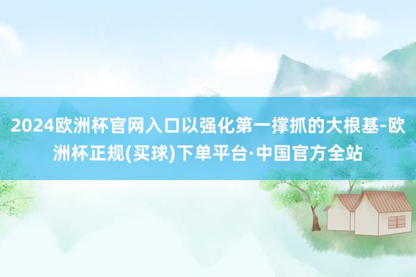 2024欧洲杯官网入口以强化第一撑抓的大根基-欧洲杯正规(买球)下单平台·中国官方全站
