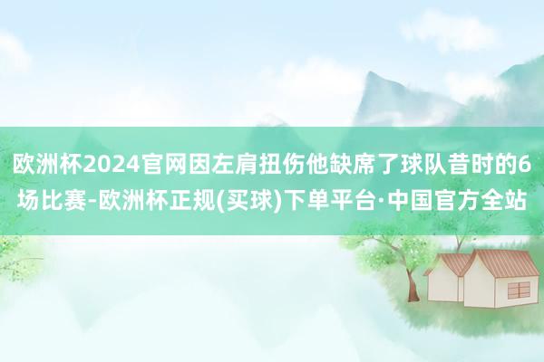 欧洲杯2024官网因左肩扭伤他缺席了球队昔时的6场比赛-欧洲杯正规(买球)下单平台·中国官方全站