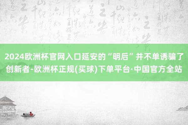 2024欧洲杯官网入口延安的“明后”并不单诱骗了创新者-欧洲杯正规(买球)下单平台·中国官方全站