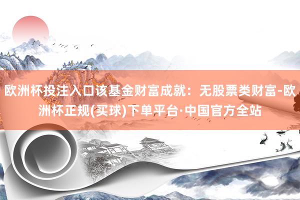 欧洲杯投注入口该基金财富成就：无股票类财富-欧洲杯正规(买球)下单平台·中国官方全站