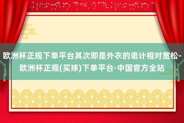 欧洲杯正规下单平台其次即是外衣的诡计相对宽松-欧洲杯正规(买球)下单平台·中国官方全站