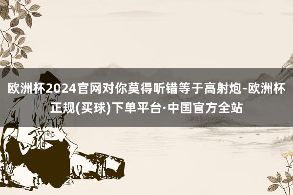 欧洲杯2024官网对你莫得听错等于高射炮-欧洲杯正规(买球)下单平台·中国官方全站