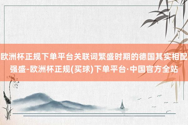 欧洲杯正规下单平台关联词繁盛时期的德国其实相配强盛-欧洲杯正规(买球)下单平台·中国官方全站