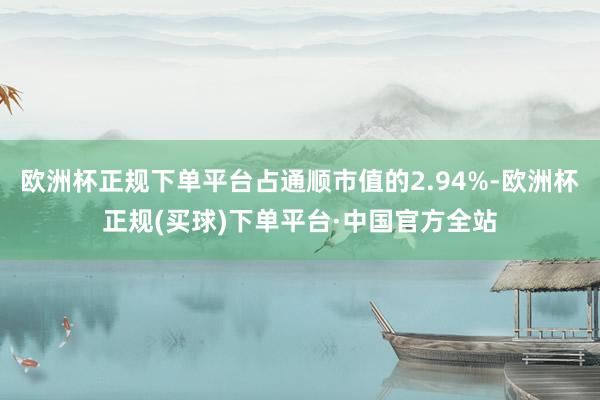 欧洲杯正规下单平台占通顺市值的2.94%-欧洲杯正规(买球)下单平台·中国官方全站