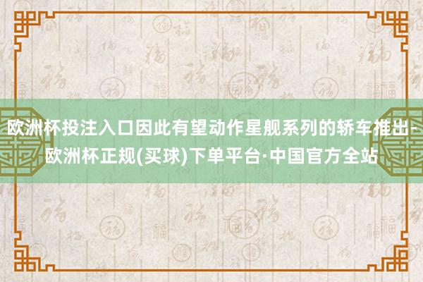 欧洲杯投注入口因此有望动作星舰系列的轿车推出-欧洲杯正规(买球)下单平台·中国官方全站