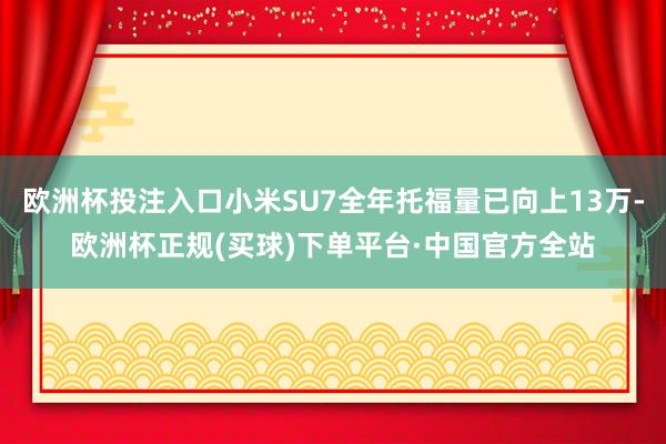 欧洲杯投注入口小米SU7全年托福量已向上13万-欧洲杯正规(买球)下单平台·中国官方全站