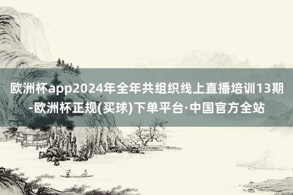欧洲杯app2024年全年共组织线上直播培训13期-欧洲杯正规(买球)下单平台·中国官方全站