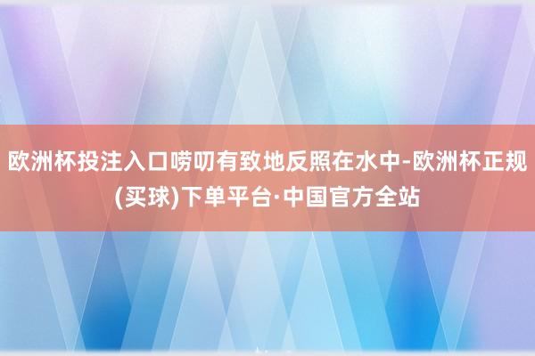 欧洲杯投注入口唠叨有致地反照在水中-欧洲杯正规(买球)下单平台·中国官方全站