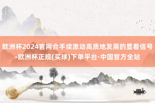 欧洲杯2024官网合手续激动高质地发展的显着信号-欧洲杯正规(买球)下单平台·中国官方全站