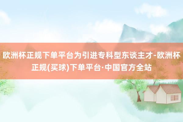 欧洲杯正规下单平台为引进专科型东谈主才-欧洲杯正规(买球)下单平台·中国官方全站