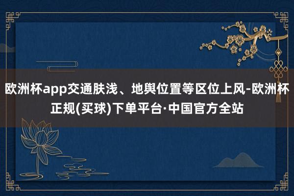 欧洲杯app交通肤浅、地舆位置等区位上风-欧洲杯正规(买球)下单平台·中国官方全站