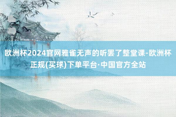 欧洲杯2024官网雅雀无声的听罢了整堂课-欧洲杯正规(买球)下单平台·中国官方全站