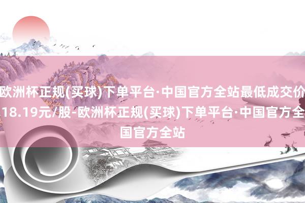 欧洲杯正规(买球)下单平台·中国官方全站最低成交价为18.19元/股-欧洲杯正规(买球)下单平台·中国官方全站