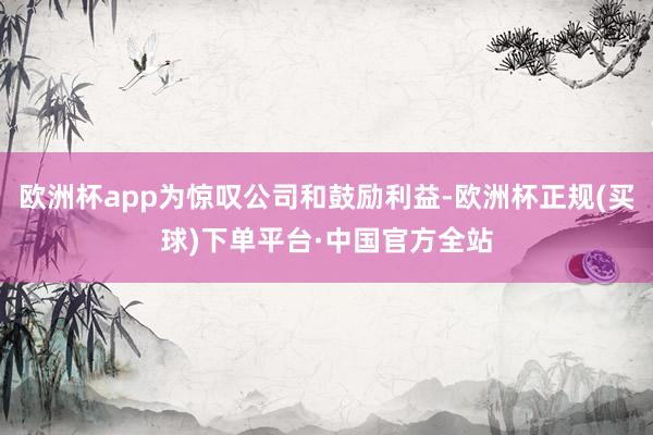 欧洲杯app为惊叹公司和鼓励利益-欧洲杯正规(买球)下单平台·中国官方全站