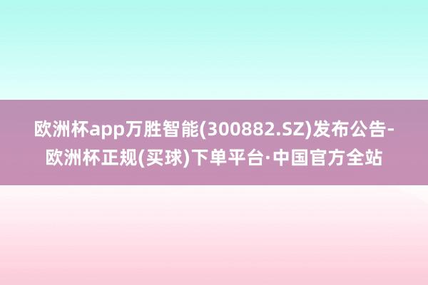 欧洲杯app万胜智能(300882.SZ)发布公告-欧洲杯正规(买球)下单平台·中国官方全站