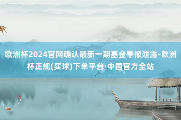 欧洲杯2024官网确认最新一期基金季报泄露-欧洲杯正规(买球)下单平台·中国官方全站