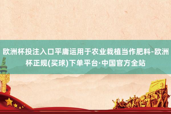 欧洲杯投注入口平庸运用于农业栽植当作肥料-欧洲杯正规(买球)下单平台·中国官方全站