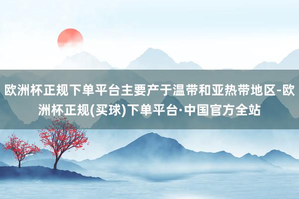 欧洲杯正规下单平台主要产于温带和亚热带地区-欧洲杯正规(买球)下单平台·中国官方全站