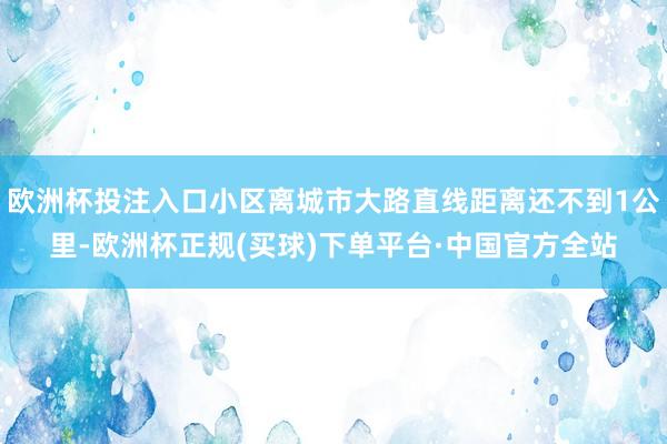 欧洲杯投注入口小区离城市大路直线距离还不到1公里-欧洲杯正规(买球)下单平台·中国官方全站