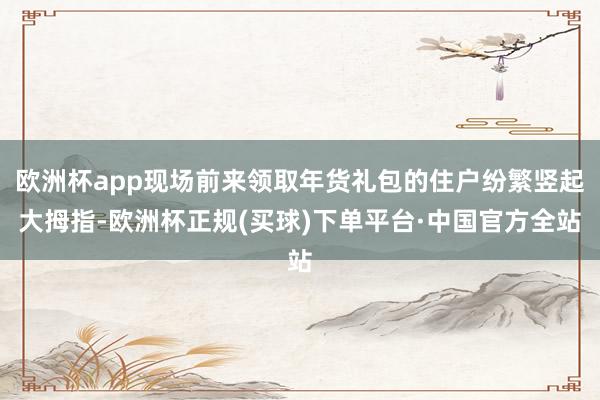 欧洲杯app现场前来领取年货礼包的住户纷繁竖起大拇指-欧洲杯正规(买球)下单平台·中国官方全站