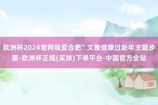 欧洲杯2024官网我爱合肥”文雅健康过新年主题步履-欧洲杯正规(买球)下单平台·中国官方全站