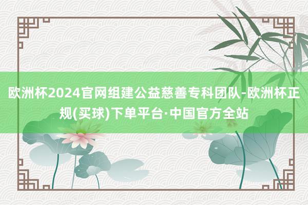 欧洲杯2024官网组建公益慈善专科团队-欧洲杯正规(买球)下单平台·中国官方全站