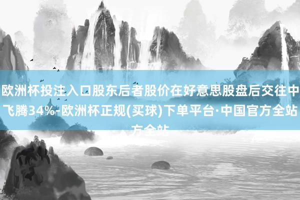 欧洲杯投注入口股东后者股价在好意思股盘后交往中飞腾34%-欧洲杯正规(买球)下单平台·中国官方全站