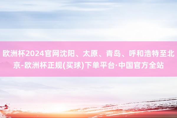 欧洲杯2024官网沈阳、太原、青岛、呼和浩特至北京-欧洲杯正规(买球)下单平台·中国官方全站