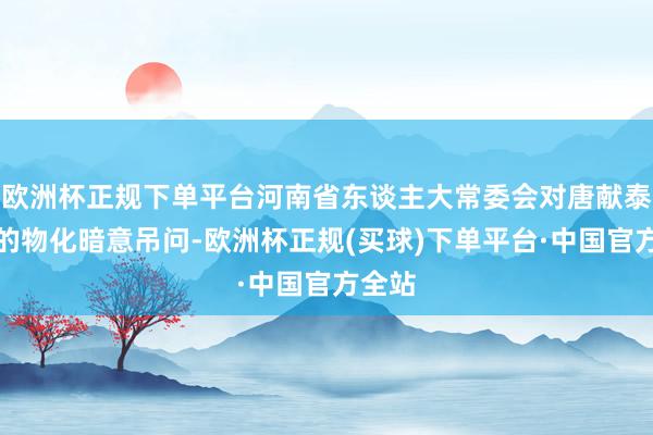 欧洲杯正规下单平台河南省东谈主大常委会对唐献泰代表的物化暗意吊问-欧洲杯正规(买球)下单平台·中国官方全站