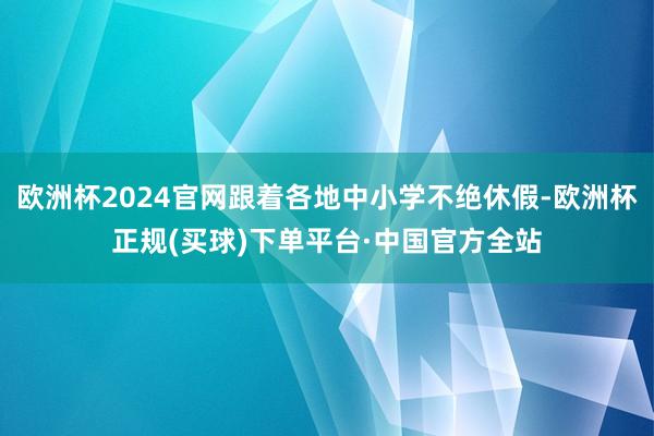 欧洲杯2024官网跟着各地中小学不绝休假-欧洲杯正规(买球)下单平台·中国官方全站