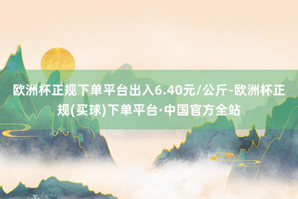 欧洲杯正规下单平台出入6.40元/公斤-欧洲杯正规(买球)下单平台·中国官方全站