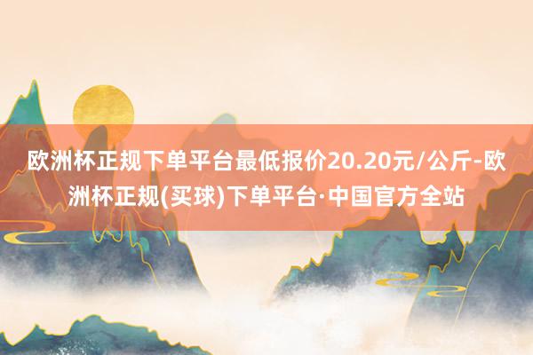 欧洲杯正规下单平台最低报价20.20元/公斤-欧洲杯正规(买球)下单平台·中国官方全站
