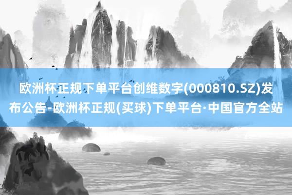 欧洲杯正规下单平台创维数字(000810.SZ)发布公告-欧洲杯正规(买球)下单平台·中国官方全站