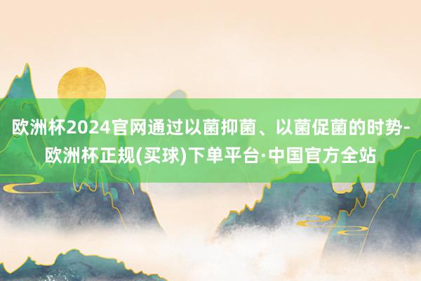 欧洲杯2024官网通过以菌抑菌、以菌促菌的时势-欧洲杯正规(买球)下单平台·中国官方全站