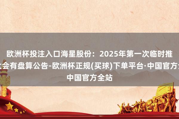 欧洲杯投注入口海星股份：2025年第一次临时推动大会有盘算公告-欧洲杯正规(买球)下单平台·中国官方全站