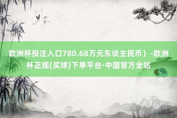 欧洲杯投注入口780.68万元东谈主民币）-欧洲杯正规(买球)下单平台·中国官方全站