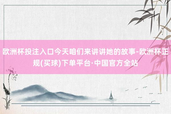 欧洲杯投注入口今天咱们来讲讲她的故事-欧洲杯正规(买球)下单平台·中国官方全站