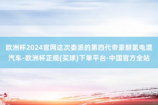 欧洲杯2024官网　　这次委派的第四代帝豪醇氢电混汽车-欧洲杯正规(买球)下单平台·中国官方全站