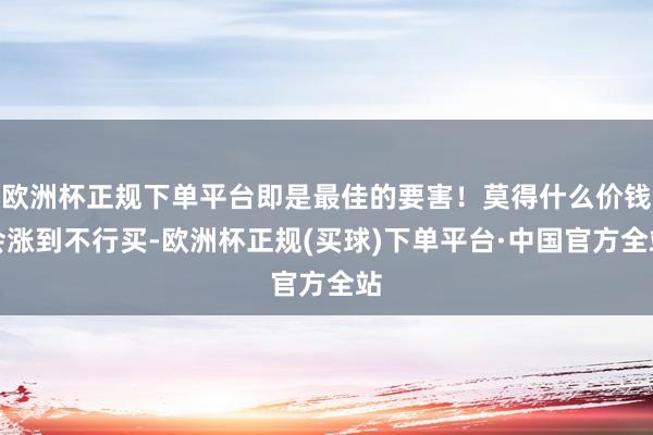 欧洲杯正规下单平台即是最佳的要害！莫得什么价钱会涨到不行买-欧洲杯正规(买球)下单平台·中国官方全站