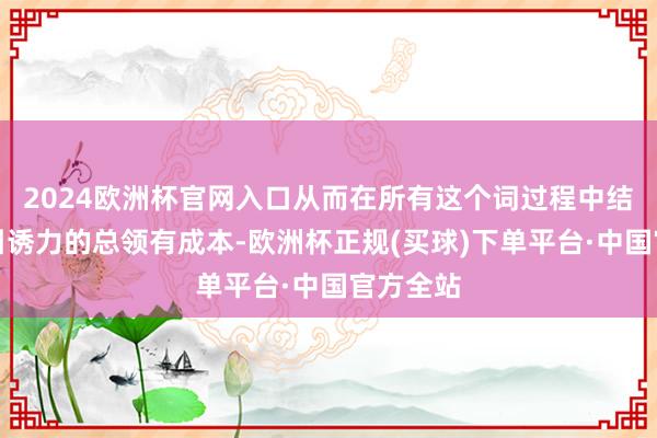 2024欧洲杯官网入口从而在所有这个词过程中结束最有引诱力的总领有成本-欧洲杯正规(买球)下单平台·中国官方全站