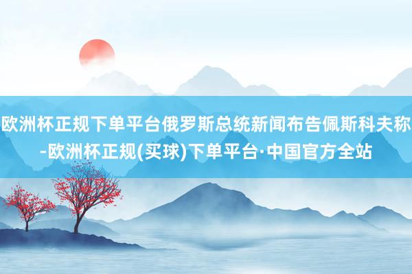 欧洲杯正规下单平台俄罗斯总统新闻布告佩斯科夫称-欧洲杯正规(买球)下单平台·中国官方全站