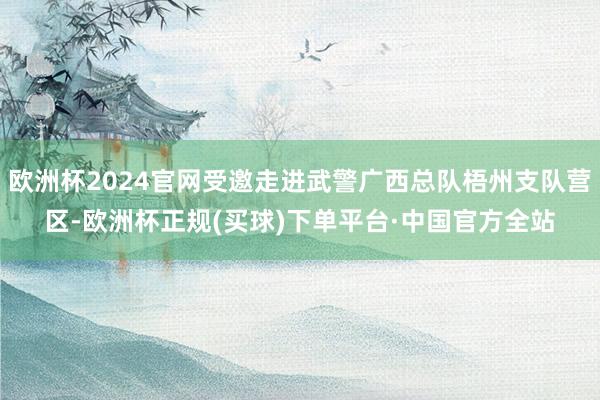 欧洲杯2024官网受邀走进武警广西总队梧州支队营区-欧洲杯正规(买球)下单平台·中国官方全站