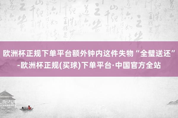 欧洲杯正规下单平台额外钟内这件失物“全璧送还”-欧洲杯正规(买球)下单平台·中国官方全站