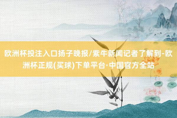 欧洲杯投注入口扬子晚报/紫牛新闻记者了解到-欧洲杯正规(买球)下单平台·中国官方全站