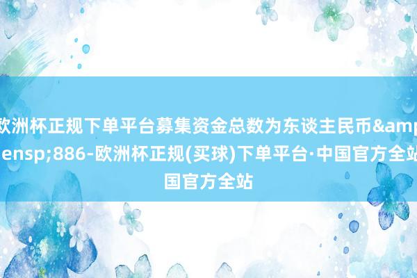 欧洲杯正规下单平台募集资金总数为东谈主民币 886-欧洲杯正规(买球)下单平台·中国官方全站