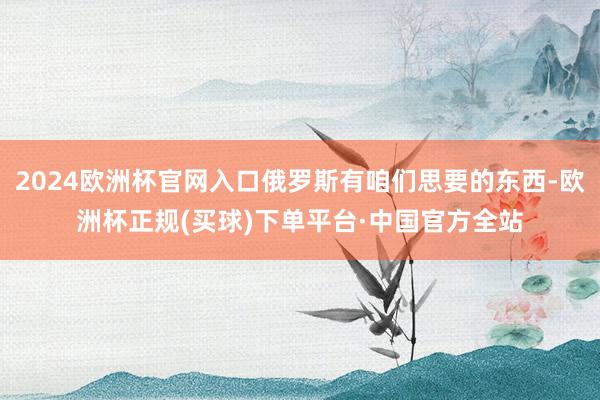 2024欧洲杯官网入口俄罗斯有咱们思要的东西-欧洲杯正规(买球)下单平台·中国官方全站