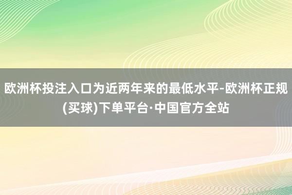 欧洲杯投注入口为近两年来的最低水平-欧洲杯正规(买球)下单平台·中国官方全站
