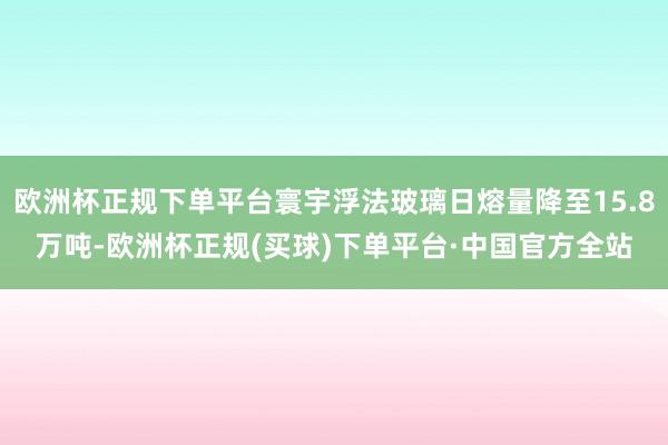 欧洲杯正规下单平台寰宇浮法玻璃日熔量降至15.8万吨-欧洲杯正规(买球)下单平台·中国官方全站