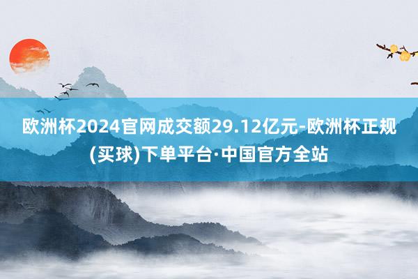 欧洲杯2024官网成交额29.12亿元-欧洲杯正规(买球)下单平台·中国官方全站