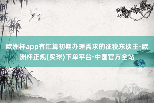 欧洲杯app有汇算初期办理需求的征税东谈主-欧洲杯正规(买球)下单平台·中国官方全站